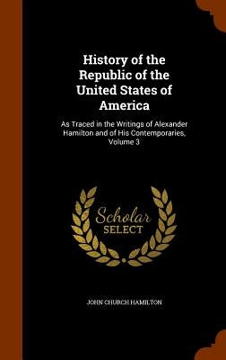 History of the Republic of the United States of America: As Traced in the Writings of Alexander Hamilton and of His Contemporaries, Volume 3 by Hamilton, John Church