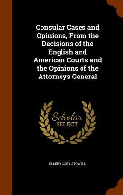 Consular Cases and Opinions, From the Decisions of the English and American Courts and the Opinions of the Attorneys General by Stowell, Ellery Cory