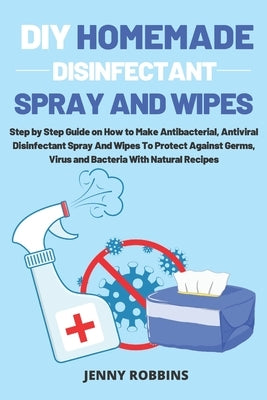 DIY Homemade Disinfectant Spray and Wipes: Step by Step Guide on How to Make Antibacterial, Antiviral Disinfectant Spray And Wipes To Protect Against by Robbins, Jenny
