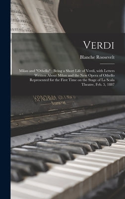Verdi: Milan and "Othello" Being a Short Life of Verdi, With Letters Written About Milan and the New Opera of Othello Represe by Roosevelt, Blanche 1853-1898