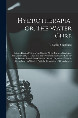 Hydrotherapia, or, The Water Cure: Being a Practical View of the Cure in All Its Bearings, Exhibiting the Great Utility of Water as a Preservative of by Smethurst, Thomas B. 1804 or 5.
