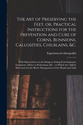 The Art of Preserving the Feet, or, Practical Instructions for the Prevention and Cure of Corns, Bunnions, Callosities, Chilblains, &c.: With Observat by Experienced Chiropodist