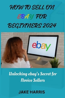 How to sell on eBay for beginners 2024: Unlocking eBay's secret for novice sellers by Harris, Jake