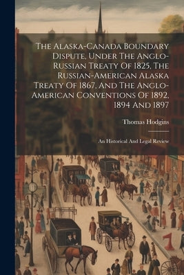 The Alaska-canada Boundary Dispute, Under The Anglo-russian Treaty Of 1825, The Russian-american Alaska Treaty Of 1867, And The Anglo-american Convent by Hodgins, Thomas