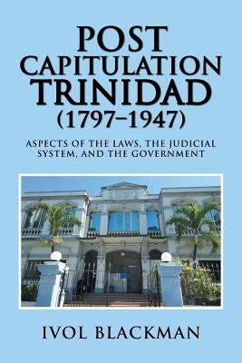 Post Capitulation Trinidad (1797-1947): Aspects of the Laws, the Judicial System, and the Government by Blackman, Ivol