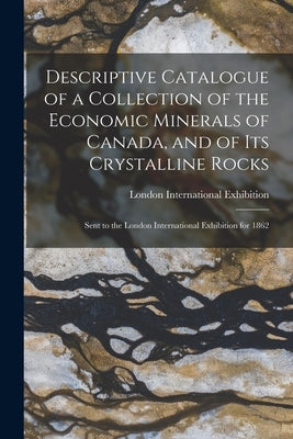 Descriptive Catalogue of a Collection of the Economic Minerals of Canada, and of Its Crystalline Rocks: Sent to the London International Exhibition fo by London International Exhibition (1862)