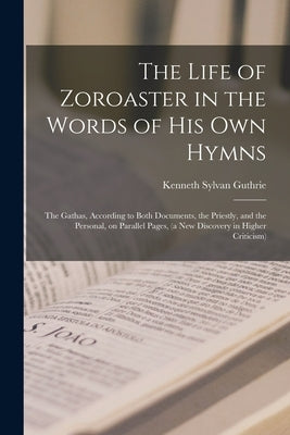 The Life of Zoroaster in the Words of His Own Hymns: the Gathas, According to Both Documents, the Priestly, and the Personal, on Parallel Pages, (a Ne by Guthrie, Kenneth Sylvan 1871-1940