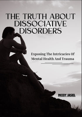 The Truth About Dissociative Disorders: Exposing The Intricacies Of Mental Health And Trauma by Jasiel, McCoy