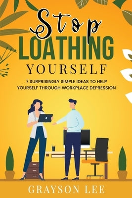 Stop Loathing Yourself: 7 Surprisingly Simple Ideas To Help Yourself Through Workplace Depression by Lee, Grayson