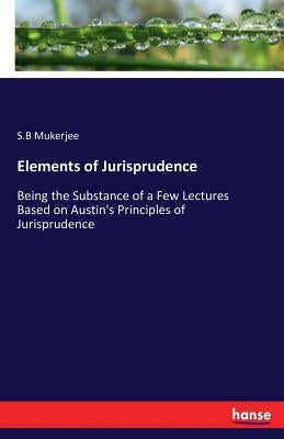 Elements of Jurisprudence: Being the Substance of a Few Lectures Based on Austin's Principles of Jurisprudence by Mukerjee, S. B.