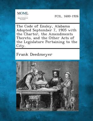 The Code of Ensley, Alabama Adopted September 7, 1905 with the Charter, the Amendments Thereto, and the Other Acts of the Legislature Pertaining to Th by Deedmeyer, Frank