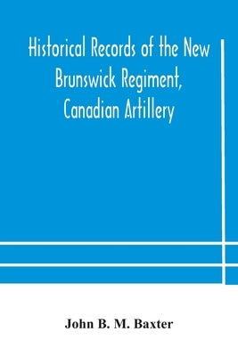 Historical Records Of The New Brunswick Regiment, Canadian Artillery by John B M Baxter