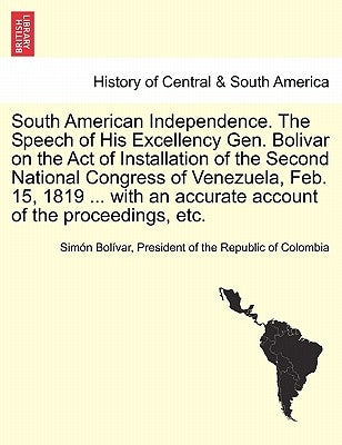 South American Independence. the Speech of His Excellency Gen. Bolivar on the Act of Installation of the Second National Congress of Venezuela, Feb. 1 by Bolivar, President Of the Republic of C.