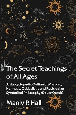 The Secret Teachings of All Ages: An Encyclopedic Outline of Masonic, Hermetic, Qabbalistic and Rosicrucian Symbolical Philosophy: An Encyclopedic Out by Manly P Hall