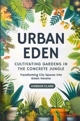 Urban Eden: Cultivating Gardens in the Concrete Jungle: Transforming City Spaces into Green Havens by Clark, Hobson
