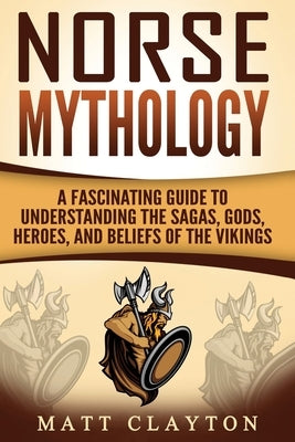 Norse Mythology: A Fascinating Guide to Understanding the Sagas, Gods, Heroes, and Beliefs of the Vikings by Clayton, Matt