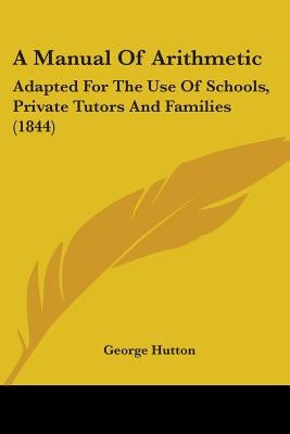 A Manual Of Arithmetic: Adapted For The Use Of Schools, Private Tutors And Families (1844) by Hutton, George