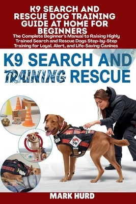 K9 Search and Rescue Dog Training Guide at Home for Beginners: The Complete Beginner's Manual to Raising Highly Trained Search and Rescue Dogs Step-by by Hurd, Mark