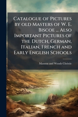 Catalogue of Pictures by old Masters of W. E. Biscoe ... Also Important Pictures of the Dutch, German, Italian, French and Early English Schools by Christie, Manson and Woods
