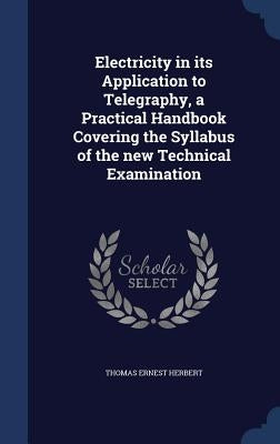 Electricity in its Application to Telegraphy, a Practical Handbook Covering the Syllabus of the new Technical Examination by Herbert, Thomas Ernest