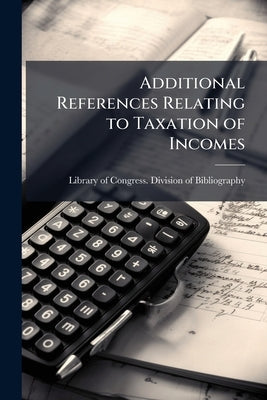 Additional References Relating to Taxation of Incomes by Library of Congress Division of Bibliog
