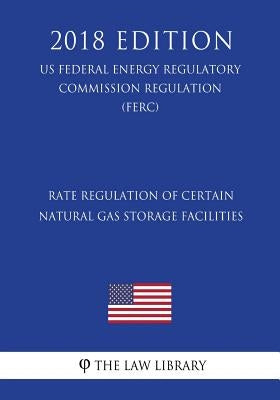Rate Regulation of Certain Natural Gas Storage Facilities (US Federal Energy Regulatory Commission Regulation) (FERC) (2018 Edition) by The Law Library