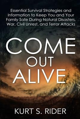Come Out Alive - Essential Survival Strategies and Information to Keep You and Your Family Safe During Natural Disasters, War, Civil Unrest, and Terro by Rider, Kurt S.
