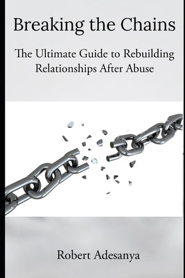 Breaking the Chains - The Ultimate Guide to Rebuilding Relationships After Abuse by Adesanya, Robert