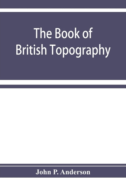 The book of British Topography. A classified catalogue of the topographical works in the library of the British museum relating to Great Britain and I by P. Anderson, John