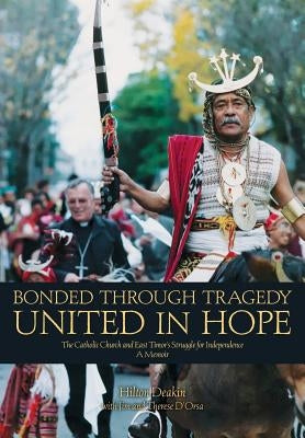 Bonded Through Tragedy United in Hope: The Catholic Church and East Timor's Struggle for Independence A Memoir by Deakin, Hilton