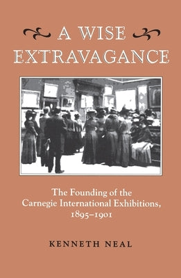 A Wise Extravagance: The Founding of the Carnegie International Exhibitions, 1895-1901 by Neal, Kenneth