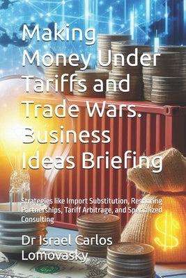 Making Money Under Tariffs and Trade Wars. Business Ideas Briefing: Strategies like Import Substitution, Reshoring Partnerships, Tariff Arbitrage, and by Lomovasky, Israel Carlos