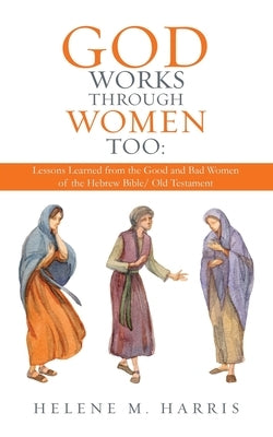 God Works Through Women Too: Lessons Learned from the Good and Bad Women of the Hebrew Bible/ Old Testament by Harris, Helene M.