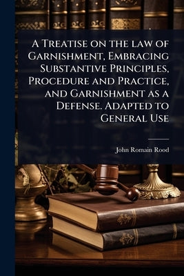 A Treatise on the law of Garnishment, Embracing Substantive Principles, Procedure and Practice, and Garnishment as a Defense. Adapted to General Use by Rood, John Romain