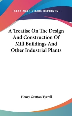 A Treatise On The Design And Construction Of Mill Buildings And Other Industrial Plants by Tyrrell, Henry Grattan