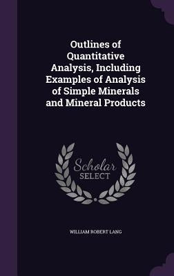 Outlines of Quantitative Analysis, Including Examples of Analysis of Simple Minerals and Mineral Products by Lang, William Robert