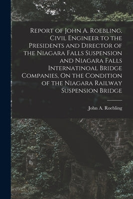 Report of John A. Roebling, Civil Engineer to the Presidents and Director of the Niagara Falls Suspension and Niagara Falls Internatinoal Bridge Compa by Roebling, John A.