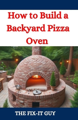 How to Build a Backyard Pizza Oven: Step-by-Step Guide to Constructing Wood-Fired Ovens for Perfect Homemade Pizza by Guy, The Fix-It