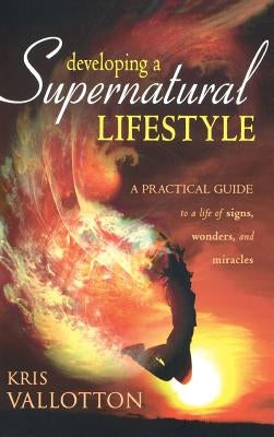 Developing a Supernatural Lifestyle: A Practical Guide to a Life of Signs, Wonders, and Miracles by Vallotton, Kris