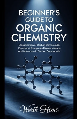 Beginner's Guide to Organic Chemistry: Classification of Carbon Compounds, Functional Groups and Nomenclature, and Isomerism in Carbon Compounds by Hems, Worth