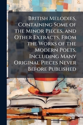 British Melodies, Containing Some of the Minor Pieces, and Other Extracts, From the Works of the Modern Poets, Including Many Original Pieces Never Be by Anonymous