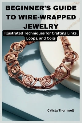 Beginner's Guide to Wire-Wrapped Jewelry: Illustrated Techniques for Crafting Links, Loops, and Coils: Explore Essential Tools, Creative Inspiration, by Thornwell, Calista