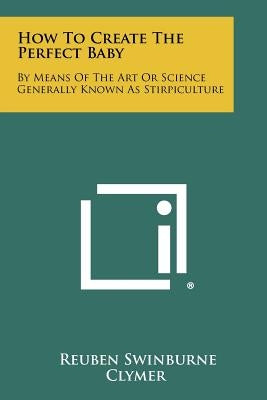 How To Create The Perfect Baby: By Means Of The Art Or Science Generally Known As Stirpiculture by Clymer, Reuben Swinburne