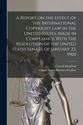A Report on the Effect of the International Copyright Law in the United States. Made in Compliance With the Resolution of the United States Senate of by United States Bureau of Labor