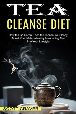 Tea Cleanse Diet: Boost Your Metabolism by Introducing Tea Into Your Lifestyle (How to Use Herbal Teas to Cleanse Your Body) by Craver, Scott
