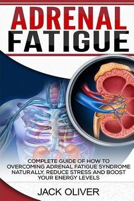 Adrenal Fatigue: Complete Guide of How to Overcoming Adrenal Fatigue Syndrome Naturally, Reduce Stress and Boost Your Energy Levels by Oliver, Jack