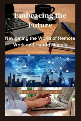 Embracing the Future: Navigating the World of Remote Work and Hybrid Models by Alexander, Richard R.