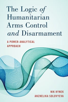 The Logic of Humanitarian Arms Control and Disarmament: A Power-Analytical Approach by Hynek, Nik