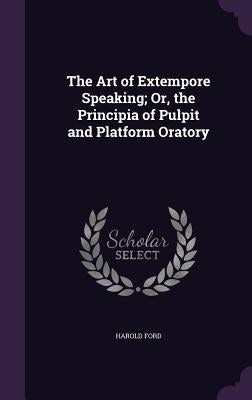 The Art of Extempore Speaking; Or, the Principia of Pulpit and Platform Oratory by Ford, Harold