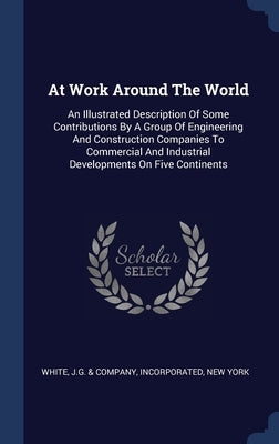 At Work Around The World: An Illustrated Description Of Some Contributions By A Group Of Engineering And Construction Companies To Commercial An by White, J. G. &. Company Incorporated